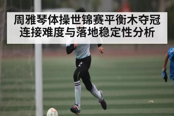 周雅琴体操世锦赛平衡木夺冠连接难度与落地稳定性分析 | NG28